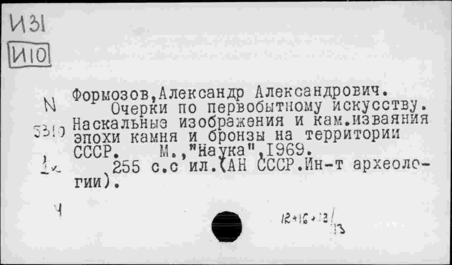 ﻿И dl
ИЮ
к. Формозов,Александр Александрович.
N Очерки по первобытному искусству.
-і і-, Наскальные изображения и кам.изваяния
' эпохи камня и бронзы на территории
. СССР. М. /Наука”,1969.
255 с.с ил ДАН СССР.Ин-т археологии).
Ч
/е*іс*’з/ •Ъ